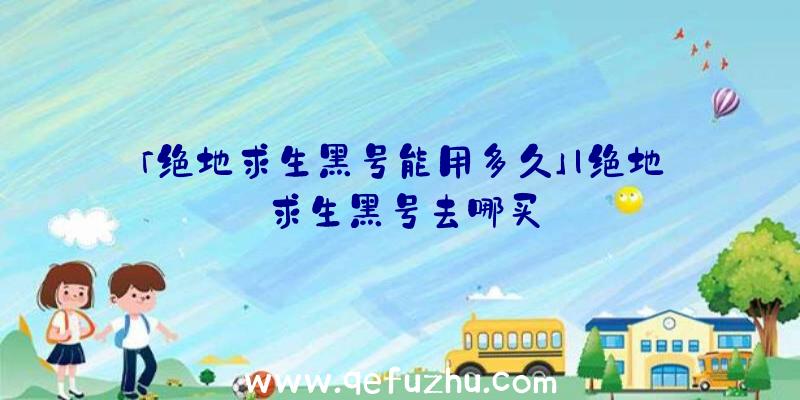 「绝地求生黑号能用多久」|绝地求生黑号去哪买